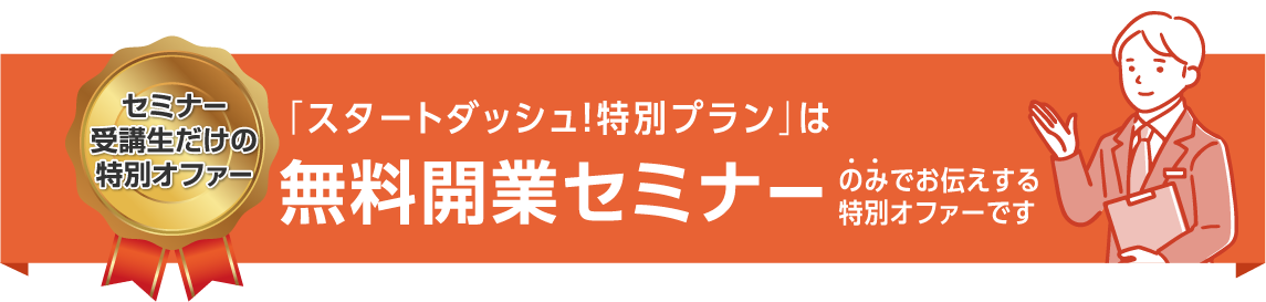 セミナー受講生だけの特別オファー 「スタートダッシュ！特別プラン」は無料開業セミナーのみでお伝えする特別オファーです