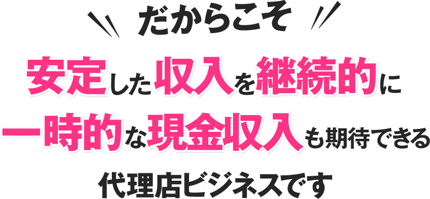 安定した収入を継続的
一時的な現金収入も期待できる
代理店ビジネスです