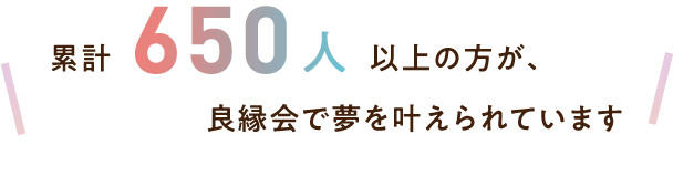 累計650人以上の方が、良縁会で夢を叶えられています