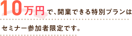 10万円で、開業できる特別プランはセミナー参加者限定です。