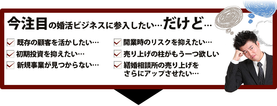 こんな不安・悩み・疑問はございませんか?婚活ビジネスはまったくの初心者、キャッシュポイントはどこ?リスクを限りなく抑えたい、小さく始めて大きく育てたい、初期費用も固定費も抑えたい、自分らしいスタイルで仕事をしたい