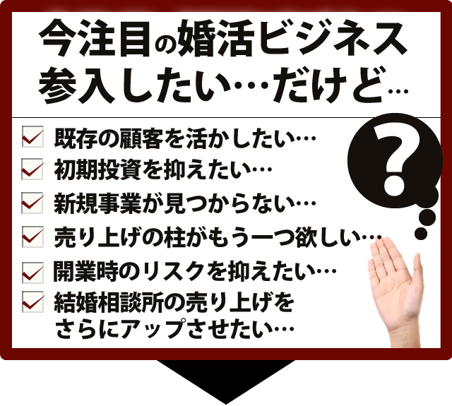 こんな不安・悩み・疑問はございませんか?婚活ビジネスはまったくの初心者、キャッシュポイントはどこ?リスクを限りなく抑えたい、小さく始めて大きく育てたい、初期費用も固定費も抑えたい、自分らしいスタイルで仕事をしたい