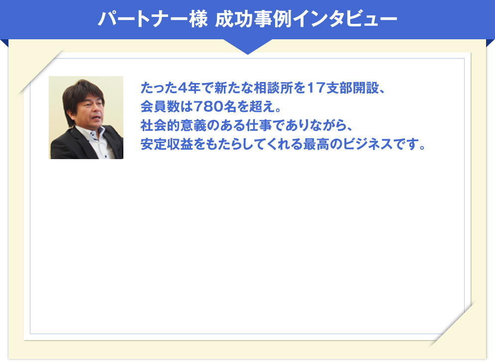 パートナー様 成功事例インタビュー
たった4年で新たな相談所を17支部開設、
会員数は780名を超え。
社会的意義のある仕事でありながら、
安定収益をもたらしてくれる最高のビジネスです。

